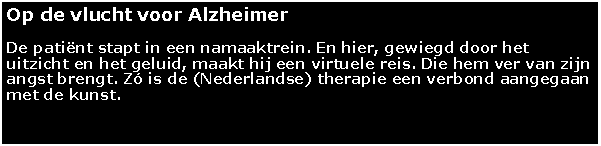 Tekstvak: Op de vlucht voor AlzheimerDe patint stapt in een namaaktrein. En hier, gewiegd door het uitzicht en het geluid, maakt hij een virtuele reis. Die hem ver van zijn angst brengt. Z is de (Nederlandse) therapie een verbond aangegaan met de kunst.